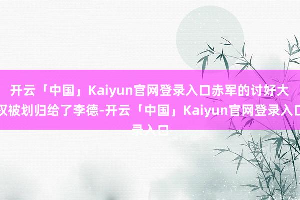 开云「中国」Kaiyun官网登录入口赤军的讨好大权被划归给了李德-开云「中国」Kaiyun官网登录入口