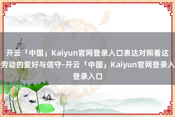开云「中国」Kaiyun官网登录入口表达对照看这份劳动的爱好与信守-开云「中国」Kaiyun官网登录入口