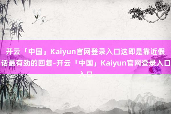 开云「中国」Kaiyun官网登录入口这即是靠近假话最有劲的回复-开云「中国」Kaiyun官网登录入口