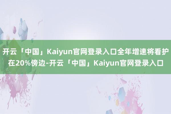 开云「中国」Kaiyun官网登录入口全年增速将看护在20%傍边-开云「中国」Kaiyun官网登录入口