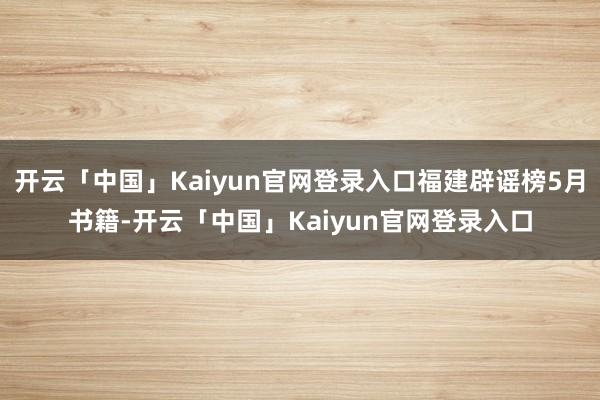 开云「中国」Kaiyun官网登录入口福建辟谣榜5月书籍-开云「中国」Kaiyun官网登录入口