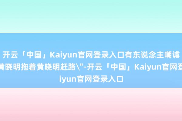 开云「中国」Kaiyun官网登录入口有东说念主嘲谑这是