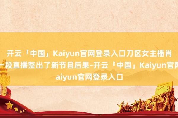 开云「中国」Kaiyun官网登录入口刀区女主播肖淑洁又靠一段直播整出了新节目后果-开云「中国」Kaiyun官网登录入口