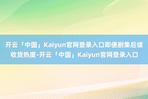 开云「中国」Kaiyun官网登录入口即便剧集后续收货热度-开云「中国」Kaiyun官网登录入口