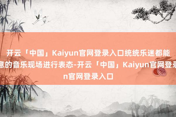 开云「中国」Kaiyun官网登录入口统统乐迷都能对满意的音乐现场进行表态-开云「中国」Kaiyun官网登录入口