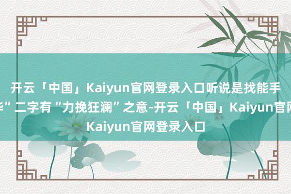开云「中国」Kaiyun官网登录入口听说是找能手引导“世华”二字有“力挽狂澜”之意-开云「中国」Kaiyun官网登录入口