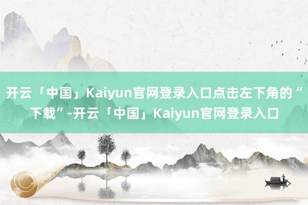 开云「中国」Kaiyun官网登录入口点击左下角的“下载”-开云「中国」Kaiyun官网登录入口