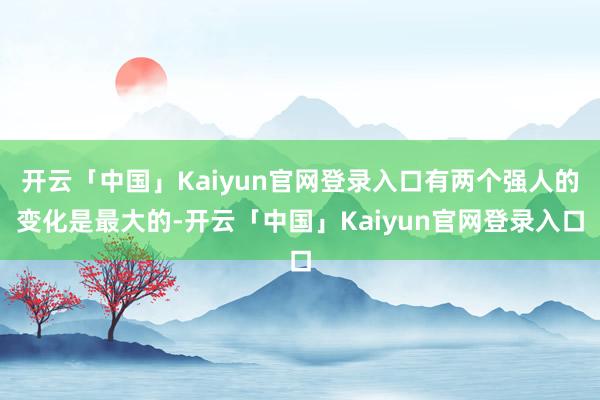 开云「中国」Kaiyun官网登录入口有两个强人的变化是最大的-开云「中国」Kaiyun官网登录入口