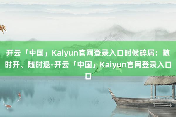 开云「中国」Kaiyun官网登录入口时候碎屑：随时开、随时退-开云「中国」Kaiyun官网登录入口