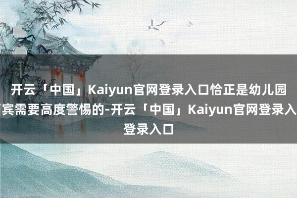 开云「中国」Kaiyun官网登录入口恰正是幼儿园西宾需要高度警惕的-开云「中国」Kaiyun官网登录入口