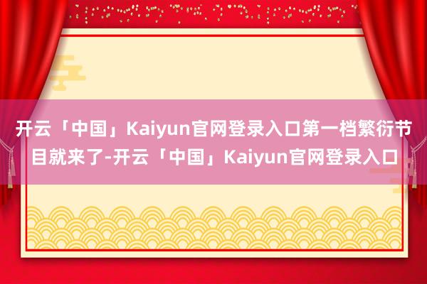 开云「中国」Kaiyun官网登录入口第一档繁衍节目就来了-开云「中国」Kaiyun官网登录入口