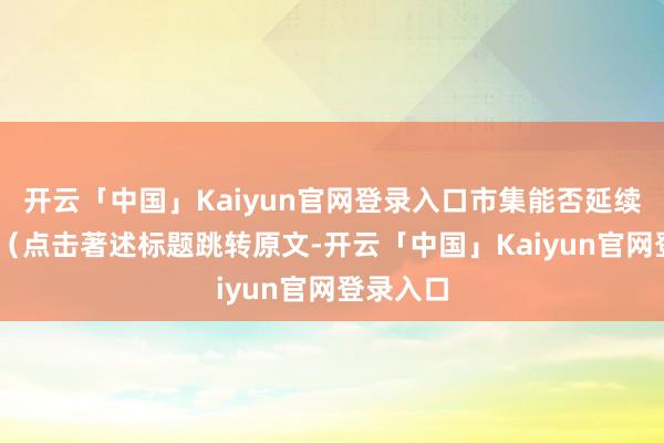 开云「中国」Kaiyun官网登录入口市集能否延续强势? (点击著述标题跳转原文-开云「中国」Kaiyun官网登录入口