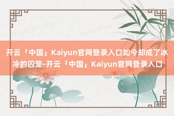 开云「中国」Kaiyun官网登录入口如今却成了冰冷的囚笼-开云「中国」Kaiyun官网登录入口