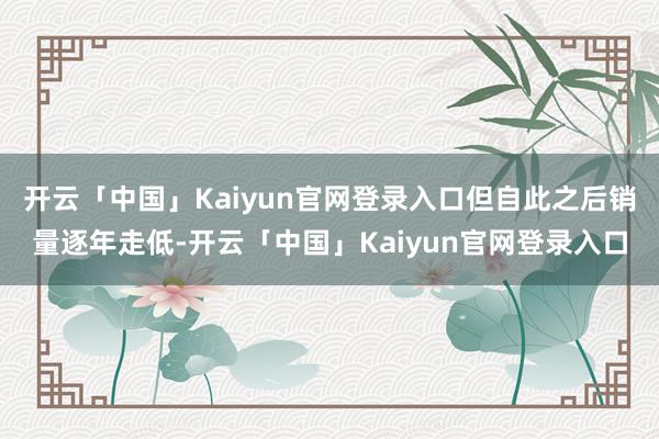 开云「中国」Kaiyun官网登录入口但自此之后销量逐年走低-开云「中国」Kaiyun官网登录入口