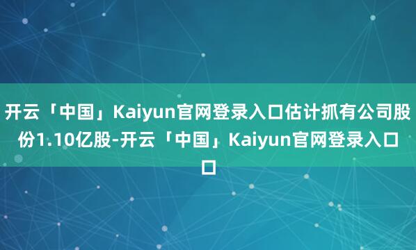 开云「中国」Kaiyun官网登录入口估计抓有公司股份1.10亿股-开云「中国」Kaiyun官网登录入口