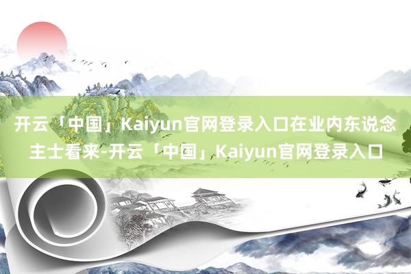 开云「中国」Kaiyun官网登录入口在业内东说念主士看来-开云「中国」Kaiyun官网登录入口