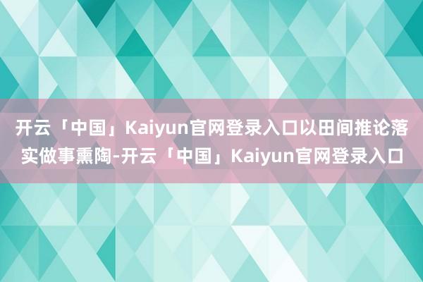 开云「中国」Kaiyun官网登录入口以田间推论落实做事熏陶-开云「中国」Kaiyun官网登录入口