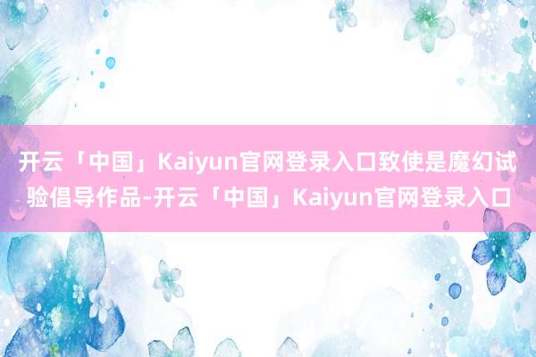 开云「中国」Kaiyun官网登录入口致使是魔幻试验倡导作品-开云「中国」Kaiyun官网登录入口