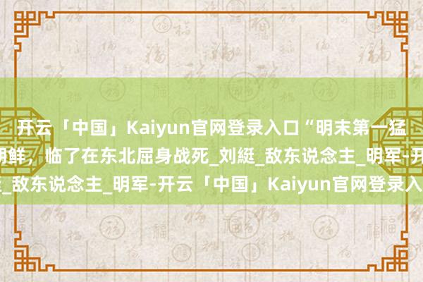 开云「中国」Kaiyun官网登录入口“明末第一猛将”,威压缅甸，配置朝鲜，临了在东北屈身战死_刘綎_敌东说念主_明军-开云「中国」Kaiyun官网登录入口