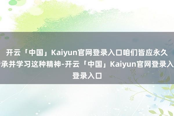 开云「中国」Kaiyun官网登录入口咱们皆应永久传承并学习这种精神-开云「中国」Kaiyun官网登录入口