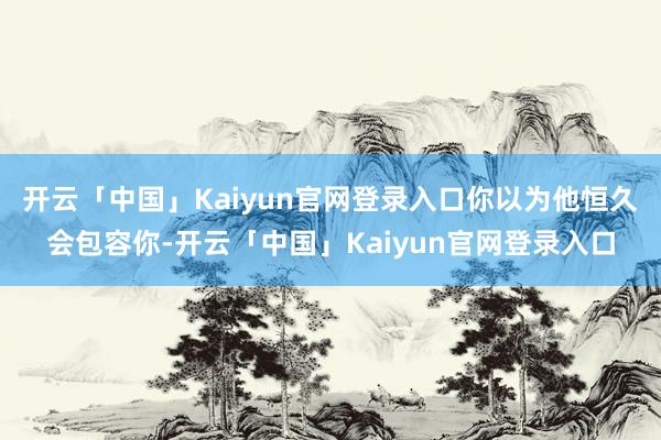 开云「中国」Kaiyun官网登录入口你以为他恒久会包容你-开云「中国」Kaiyun官网登录入口