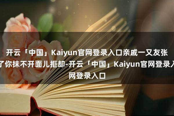 开云「中国」Kaiyun官网登录入口亲戚一又友张嘴了你抹不开面儿拒却-开云「中国」Kaiyun官网登录入口