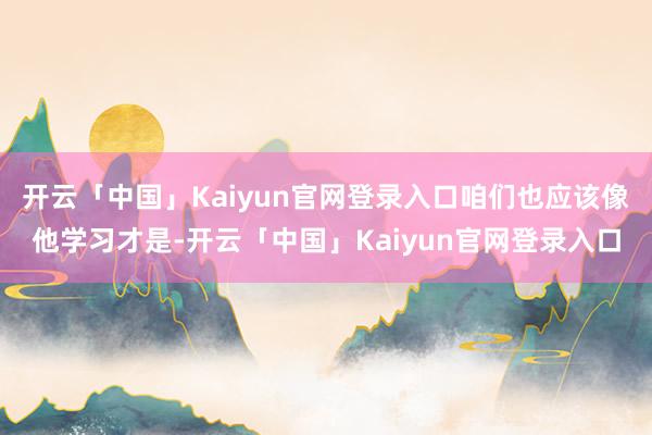 开云「中国」Kaiyun官网登录入口咱们也应该像他学习才是-开云「中国」Kaiyun官网登录入口