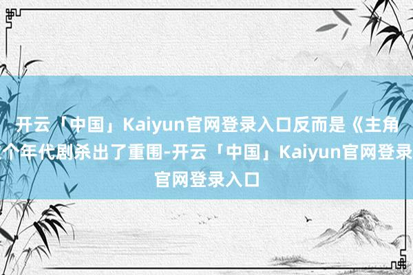 开云「中国」Kaiyun官网登录入口反而是《主角》这个年代剧杀出了重围-开云「中国」Kaiyun官网登录入口