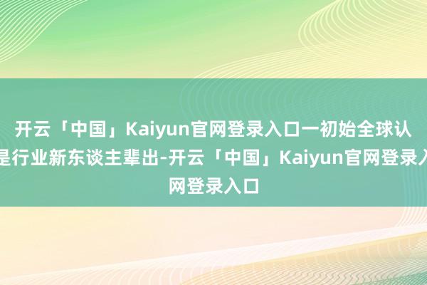开云「中国」Kaiyun官网登录入口一初始全球认为是行业新东谈主辈出-开云「中国」Kaiyun官网登录入口