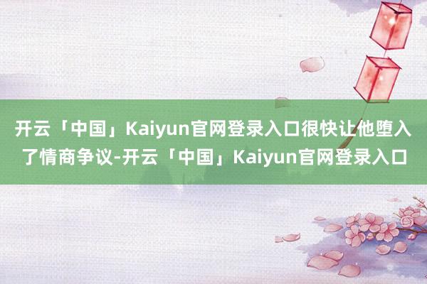 开云「中国」Kaiyun官网登录入口很快让他堕入了情商争议-开云「中国」Kaiyun官网登录入口