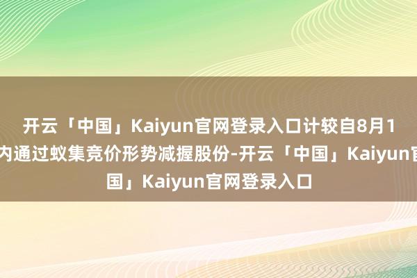 开云「中国」Kaiyun官网登录入口计较自8月14日起3个月内通过蚁集竞价形势减握股份-开云「中国」Kaiyun官网登录入口