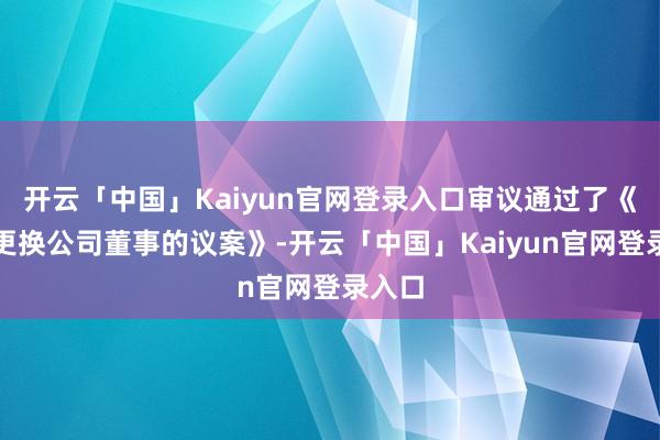 开云「中国」Kaiyun官网登录入口审议通过了《对于更换公司董事的议案》-开云「中国」Kaiyun官网登录入口
