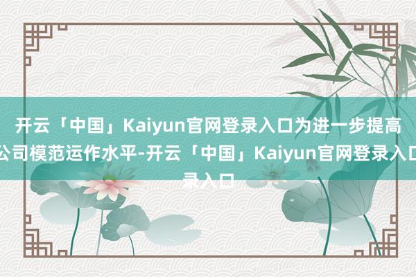 开云「中国」Kaiyun官网登录入口为进一步提高公司模范运作水平-开云「中国」Kaiyun官网登录入口