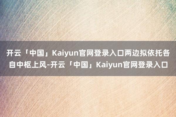 开云「中国」Kaiyun官网登录入口两边拟依托各自中枢上风-开云「中国」Kaiyun官网登录入口