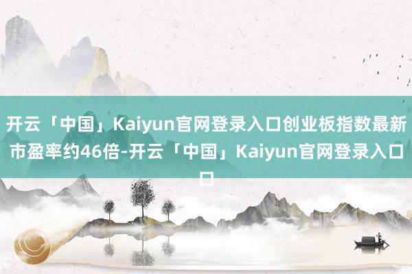 开云「中国」Kaiyun官网登录入口创业板指数最新市盈率约46倍-开云「中国」Kaiyun官网登录入口