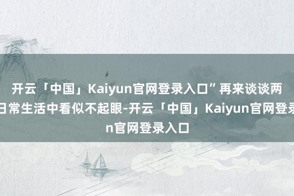 开云「中国」Kaiyun官网登录入口”再来谈谈两样在日常生活中看似不起眼-开云「中国」Kaiyun官网登录入口
