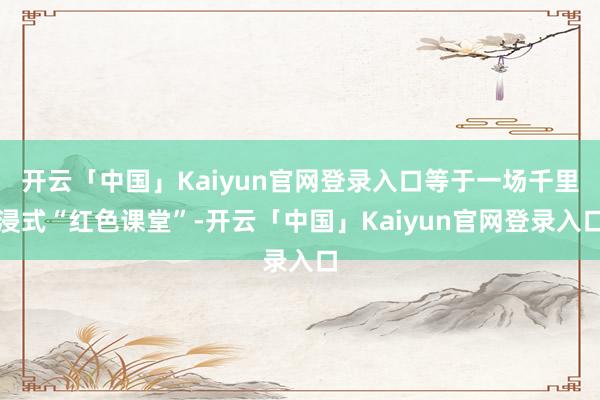 开云「中国」Kaiyun官网登录入口等于一场千里浸式“红色课堂”-开云「中国」Kaiyun官网登录入口