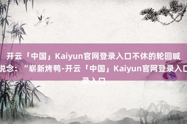 开云「中国」Kaiyun官网登录入口不休的轮回喊说念：“崭新烤鸭-开云「中国」Kaiyun官网登录入口