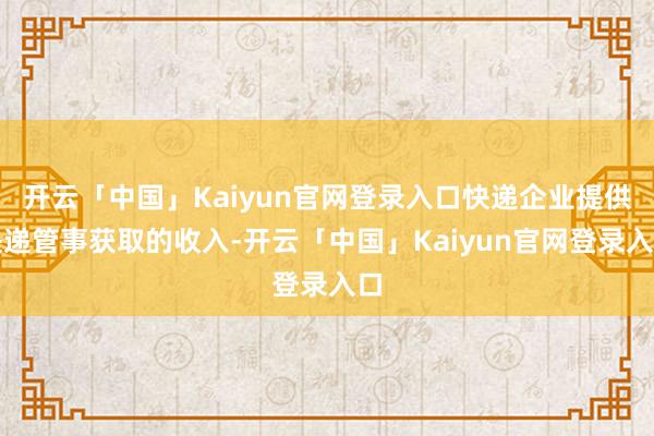 开云「中国」Kaiyun官网登录入口快递企业提供快递管事获取的收入-开云「中国」Kaiyun官网登录入口