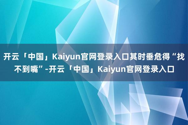 开云「中国」Kaiyun官网登录入口其时垂危得“找不到嘴”-开云「中国」Kaiyun官网登录入口