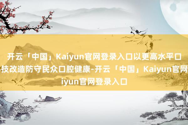 开云「中国」Kaiyun官网登录入口以更高水平口腔医学科技改造防守民众口腔健康-开云「中国」Kaiyun官网登录入口