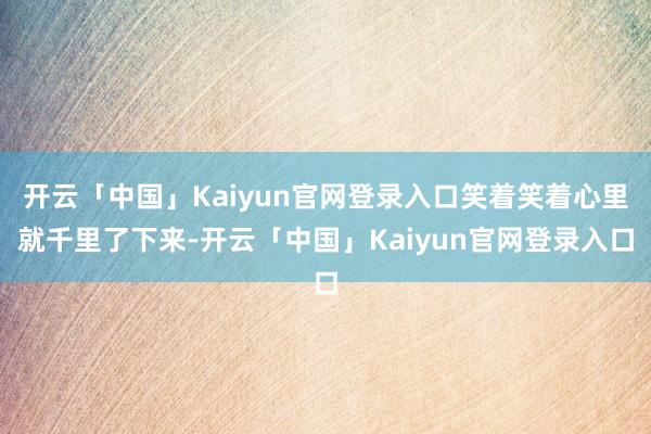 开云「中国」Kaiyun官网登录入口笑着笑着心里就千里了下来-开云「中国」Kaiyun官网登录入口