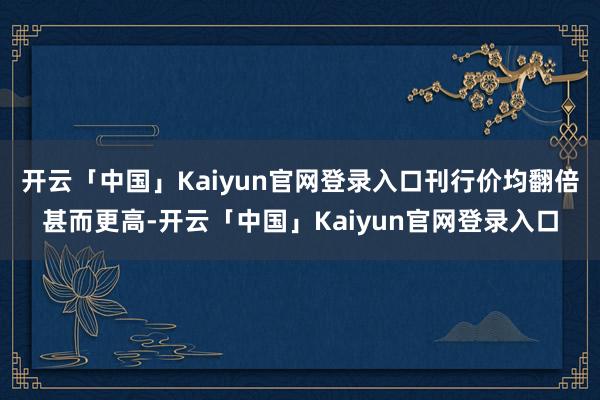开云「中国」Kaiyun官网登录入口刊行价均翻倍甚而更高-开云「中国」Kaiyun官网登录入口