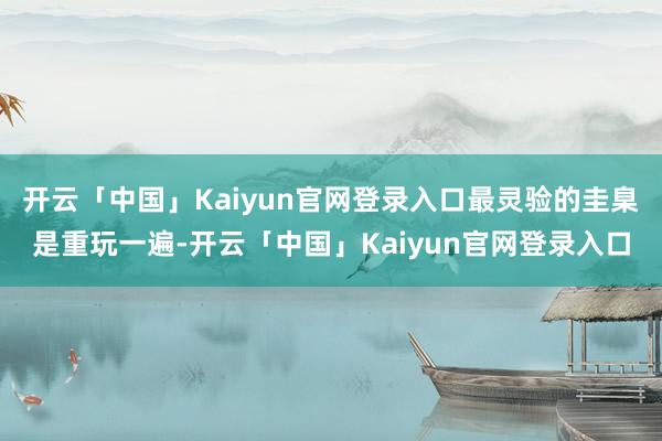 开云「中国」Kaiyun官网登录入口最灵验的圭臬是重玩一遍-开云「中国」Kaiyun官网登录入口