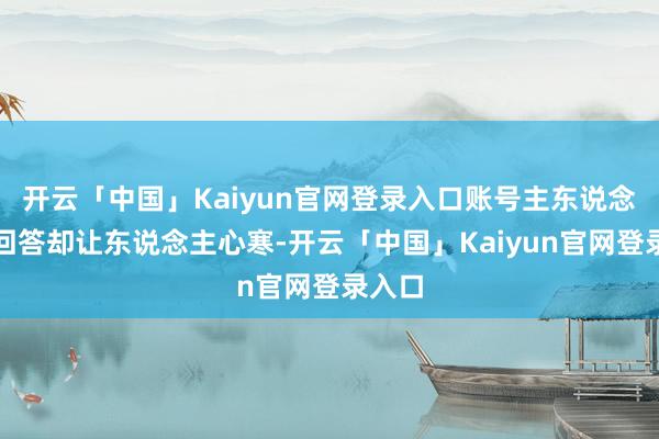 开云「中国」Kaiyun官网登录入口账号主东说念主的回答却让东说念主心寒-开云「中国」Kaiyun官网登录入口