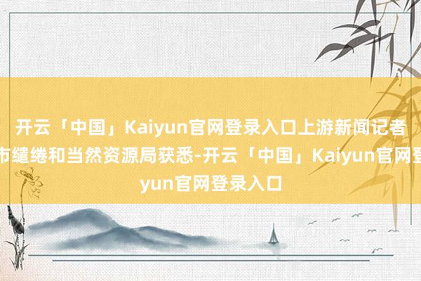 开云「中国」Kaiyun官网登录入口上游新闻记者从重庆市缱绻和当然资源局获悉-开云「中国」Kaiyun官网登录入口