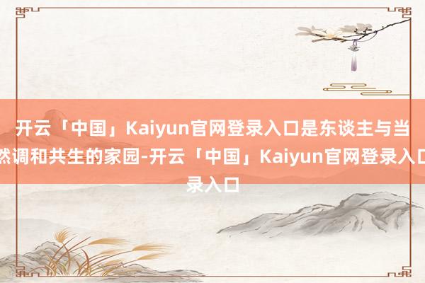 开云「中国」Kaiyun官网登录入口是东谈主与当然调和共生的家园-开云「中国」Kaiyun官网登录入口