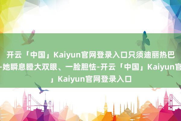 开云「中国」Kaiyun官网登录入口只须迪丽热巴十足当真——她瞬息瞪大双眼、一脸胆怯-开云「中国」Kaiyun官网登录入口