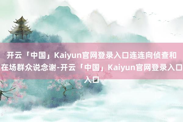 开云「中国」Kaiyun官网登录入口连连向侦查和在场群众说念谢-开云「中国」Kaiyun官网登录入口