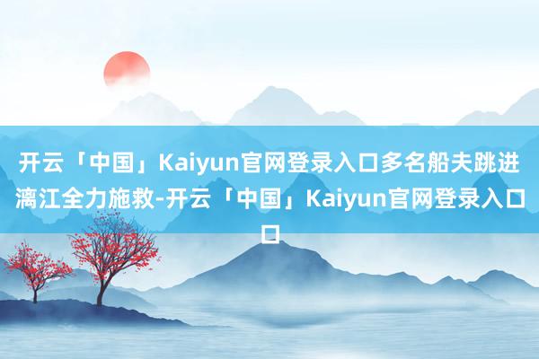 开云「中国」Kaiyun官网登录入口多名船夫跳进漓江全力施救-开云「中国」Kaiyun官网登录入口